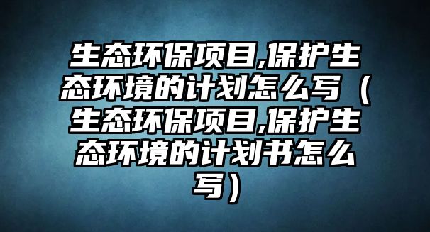 生態(tài)環(huán)保項目,保護(hù)生態(tài)環(huán)境的計劃怎么寫（生態(tài)環(huán)保項目,保護(hù)生態(tài)環(huán)境的計劃書怎么寫）