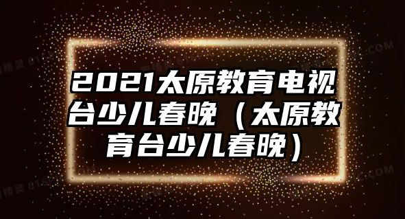 2021太原教育電視臺(tái)少兒春晚（太原教育臺(tái)少兒春晚）