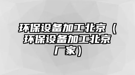 環(huán)保設備加工北京（環(huán)保設備加工北京廠家）