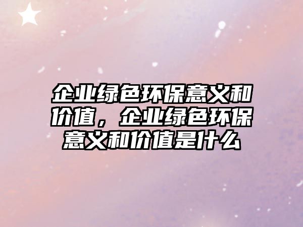 企業(yè)綠色環(huán)保意義和價值，企業(yè)綠色環(huán)保意義和價值是什么