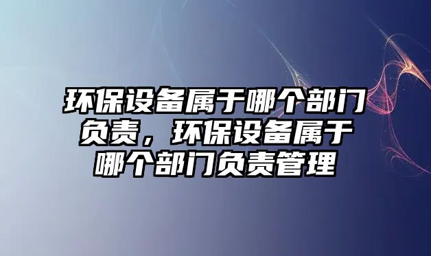 環(huán)保設備屬于哪個部門負責，環(huán)保設備屬于哪個部門負責管理