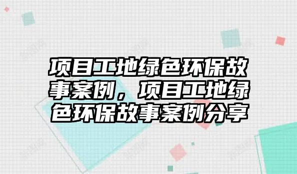 項(xiàng)目工地綠色環(huán)保故事案例，項(xiàng)目工地綠色環(huán)保故事案例分享