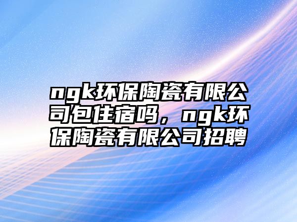 ngk環(huán)保陶瓷有限公司包住宿嗎，ngk環(huán)保陶瓷有限公司招聘