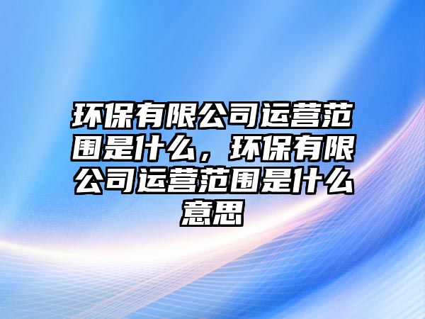 環(huán)保有限公司運營范圍是什么，環(huán)保有限公司運營范圍是什么意思