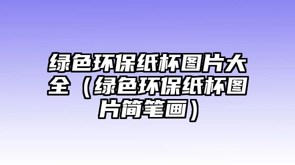 綠色環(huán)保紙杯圖片大全（綠色環(huán)保紙杯圖片簡(jiǎn)筆畫）