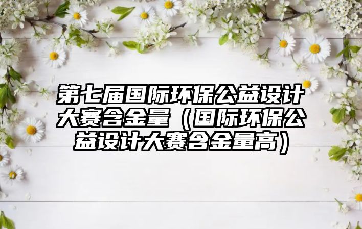 第七屆國際環(huán)保公益設計大賽含金量（國際環(huán)保公益設計大賽含金量高）