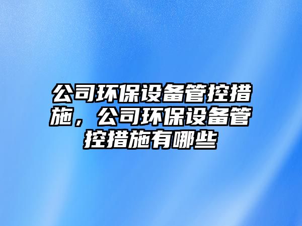 公司環(huán)保設(shè)備管控措施，公司環(huán)保設(shè)備管控措施有哪些