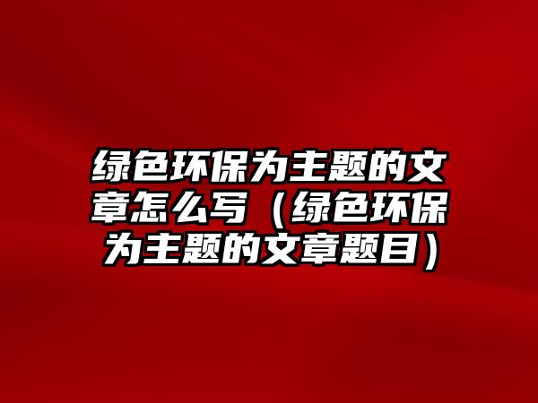 綠色環(huán)保為主題的文章怎么寫（綠色環(huán)保為主題的文章題目）