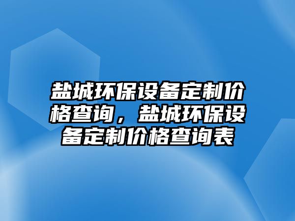 鹽城環(huán)保設(shè)備定制價格查詢，鹽城環(huán)保設(shè)備定制價格查詢表