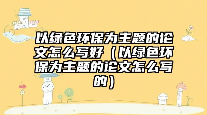 以綠色環(huán)保為主題的論文怎么寫好（以綠色環(huán)保為主題的論文怎么寫的）