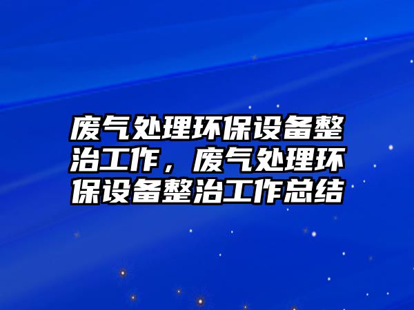 廢氣處理環(huán)保設(shè)備整治工作，廢氣處理環(huán)保設(shè)備整治工作總結(jié)