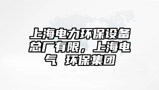 上海電力環(huán)保設備總廠有限，上海電氣 環(huán)保集團