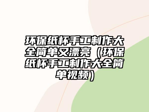 環(huán)保紙杯手工制作大全簡單又漂亮（環(huán)保紙杯手工制作大全簡單視頻）