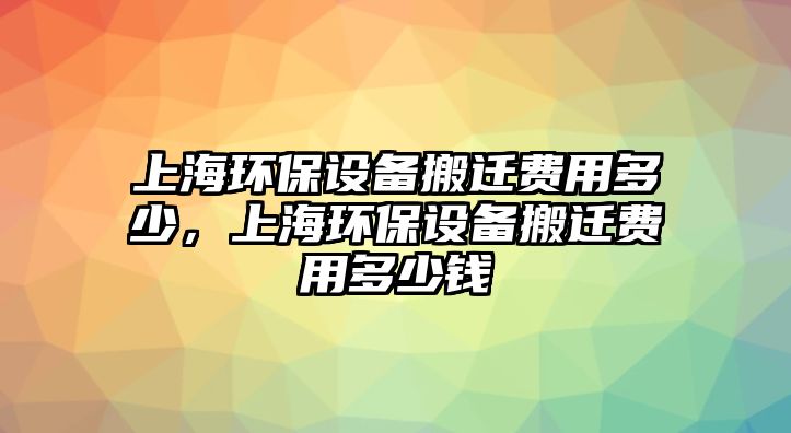 上海環(huán)保設(shè)備搬遷費(fèi)用多少，上海環(huán)保設(shè)備搬遷費(fèi)用多少錢(qián)