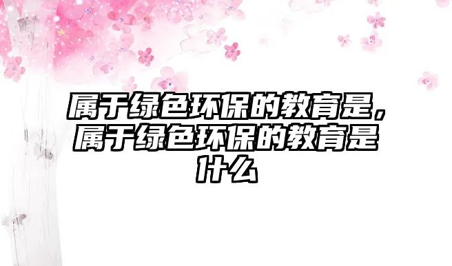 屬于綠色環(huán)保的教育是，屬于綠色環(huán)保的教育是什么