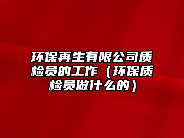 環(huán)保再生有限公司質(zhì)檢員的工作（環(huán)保質(zhì)檢員做什么的）