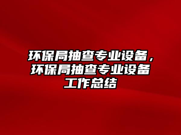 環(huán)保局抽查專業(yè)設(shè)備，環(huán)保局抽查專業(yè)設(shè)備工作總結(jié)