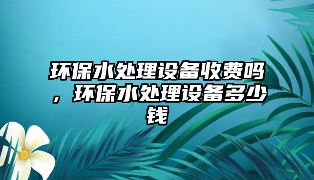 環(huán)保水處理設備收費嗎，環(huán)保水處理設備多少錢