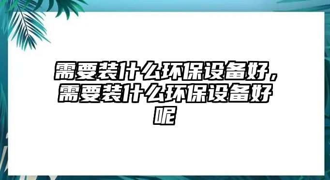 需要裝什么環(huán)保設(shè)備好，需要裝什么環(huán)保設(shè)備好呢