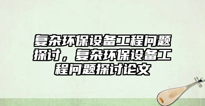 復雜環(huán)保設備工程問題探討，復雜環(huán)保設備工程問題探討論文