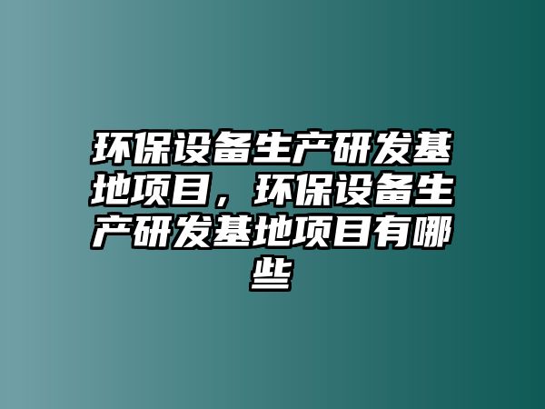 環(huán)保設(shè)備生產(chǎn)研發(fā)基地項(xiàng)目，環(huán)保設(shè)備生產(chǎn)研發(fā)基地項(xiàng)目有哪些