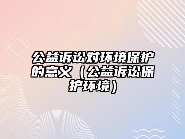 公益訴訟對環(huán)境保護的意義（公益訴訟保護環(huán)境）