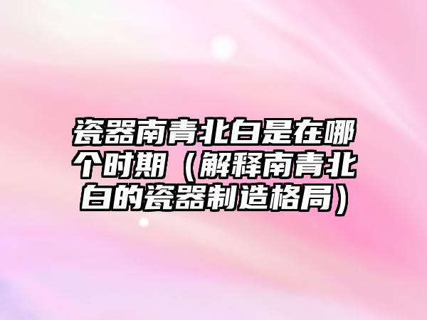 瓷器南青北白是在哪個時(shí)期（解釋南青北白的瓷器制造格局）