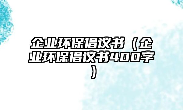 企業(yè)環(huán)保倡議書（企業(yè)環(huán)保倡議書400字）