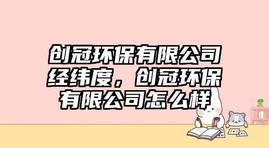 創(chuàng)冠環(huán)保有限公司經(jīng)緯度，創(chuàng)冠環(huán)保有限公司怎么樣