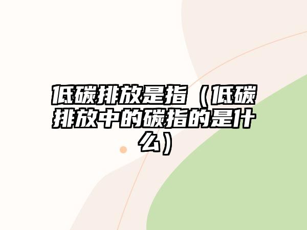 低碳排放是指（低碳排放中的碳指的是什么）