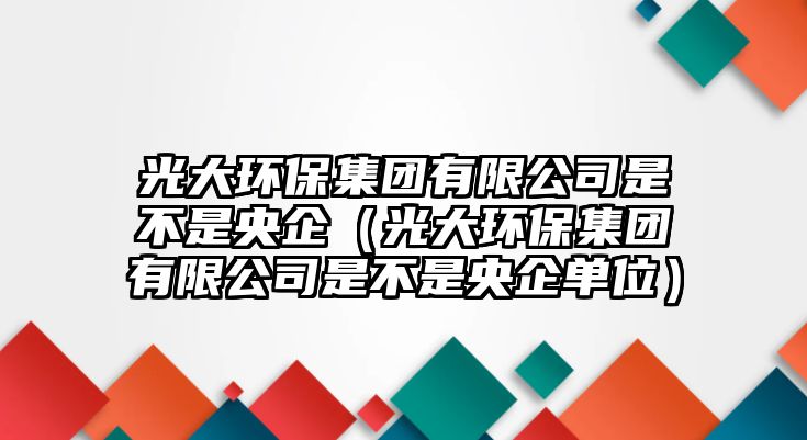 光大環(huán)保集團(tuán)有限公司是不是央企（光大環(huán)保集團(tuán)有限公司是不是央企單位）