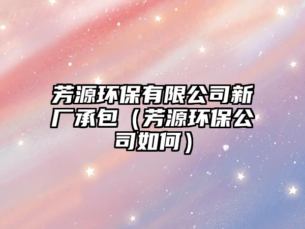 芳源環(huán)保有限公司新廠承包（芳源環(huán)保公司如何）