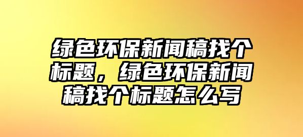 綠色環(huán)保新聞稿找個標題，綠色環(huán)保新聞稿找個標題怎么寫