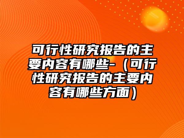 可行性研究報告的主要內(nèi)容有哪些-（可行性研究報告的主要內(nèi)容有哪些方面）