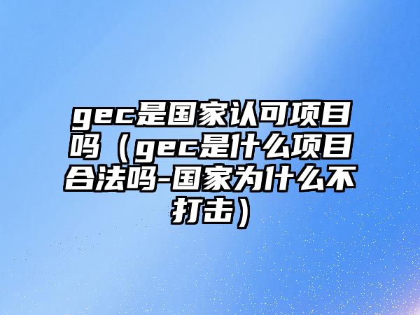 gec是國家認可項目嗎（gec是什么項目合法嗎-國家為什么不打擊）