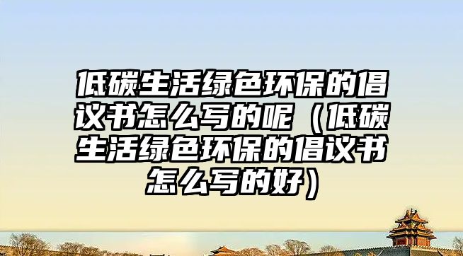 低碳生活綠色環(huán)保的倡議書怎么寫的呢（低碳生活綠色環(huán)保的倡議書怎么寫的好）