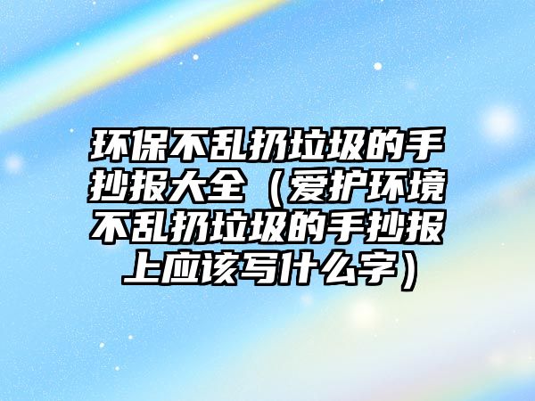 環(huán)保不亂扔垃圾的手抄報大全（愛護環(huán)境不亂扔垃圾的手抄報上應(yīng)該寫什么字）