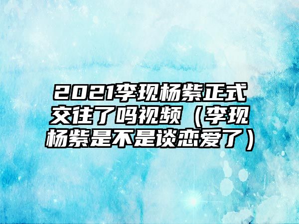 2021李現(xiàn)楊紫正式交往了嗎視頻（李現(xiàn)楊紫是不是談戀愛(ài)了）