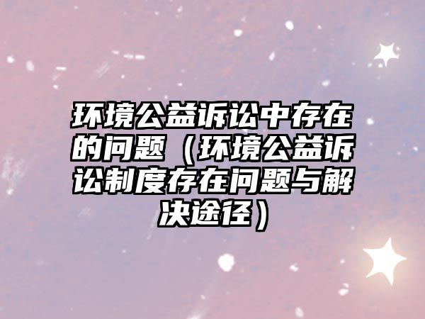 環(huán)境公益訴訟中存在的問題（環(huán)境公益訴訟制度存在問題與解決途徑）