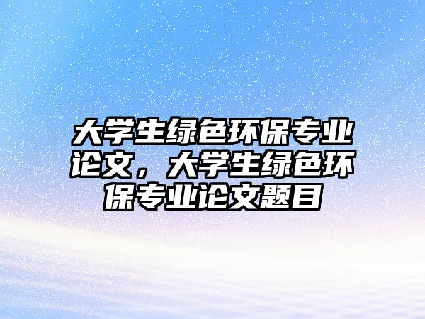 大學生綠色環(huán)保專業(yè)論文，大學生綠色環(huán)保專業(yè)論文題目