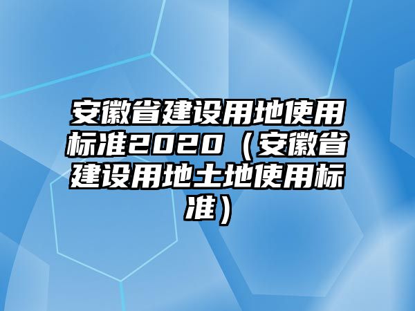 安徽省建設(shè)用地使用標準2020（安徽省建設(shè)用地土地使用標準）