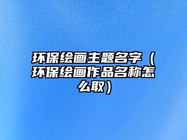 環(huán)保繪畫主題名字（環(huán)保繪畫作品名稱怎么?。?/> 
									</a>
									<h4 class=