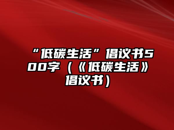 “低碳生活”倡議書500字（《低碳生活》倡議書）