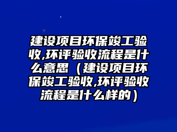 建設項目環(huán)保竣工驗收,環(huán)評驗收流程是什么意思（建設項目環(huán)?？⒐を炇?環(huán)評驗收流程是什么樣的）