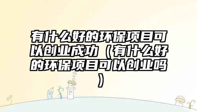 有什么好的環(huán)保項(xiàng)目可以創(chuàng)業(yè)成功（有什么好的環(huán)保項(xiàng)目可以創(chuàng)業(yè)嗎）