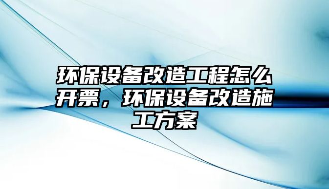 環(huán)保設(shè)備改造工程怎么開票，環(huán)保設(shè)備改造施工方案