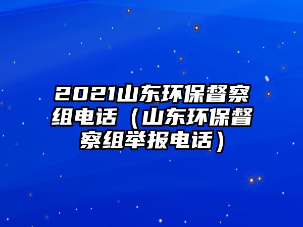 2021山東環(huán)保督察組電話（山東環(huán)保督察組舉報(bào)電話）