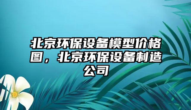 北京環(huán)保設備模型價格圖，北京環(huán)保設備制造公司