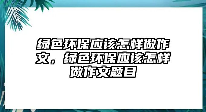 綠色環(huán)保應(yīng)該怎樣做作文，綠色環(huán)保應(yīng)該怎樣做作文題目