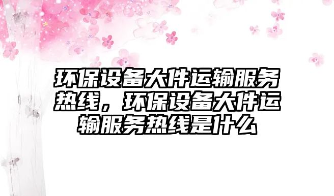 環(huán)保設(shè)備大件運(yùn)輸服務(wù)熱線(xiàn)，環(huán)保設(shè)備大件運(yùn)輸服務(wù)熱線(xiàn)是什么